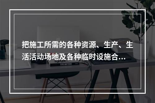 把施工所需的各种资源、生产、生活活动场地及各种临时设施合理地