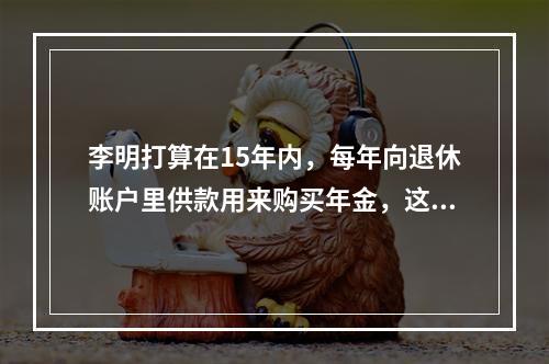 李明打算在15年内，每年向退休账户里供款用来购买年金，这笔年