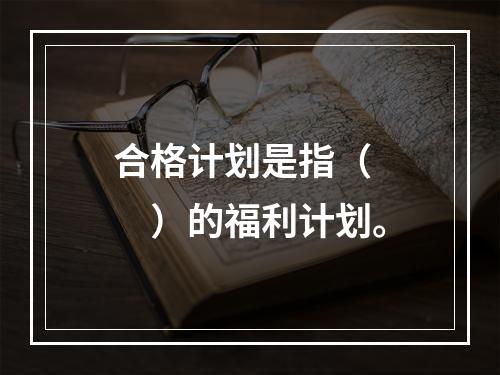 合格计划是指（　　）的福利计划。