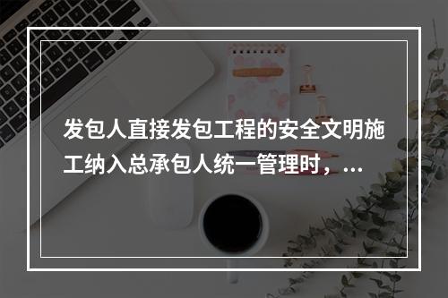 发包人直接发包工程的安全文明施工纳入总承包人统一管理时，总承