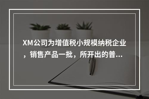 XM公司为增值税小规模纳税企业，销售产品一批，所开出的普通发