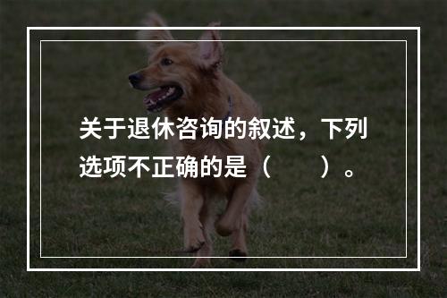 关于退休咨询的叙述，下列选项不正确的是（　　）。