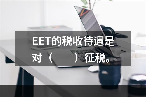 EET的税收待遇是对（　　）征税。