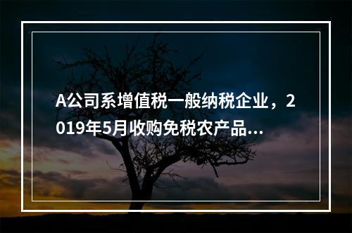 A公司系增值税一般纳税企业，2019年5月收购免税农产品一批