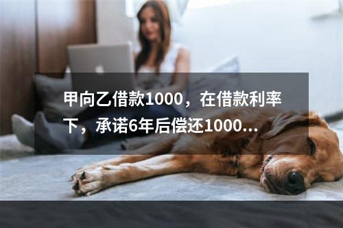 甲向乙借款1000，在借款利率下，承诺6年后偿还1000，再