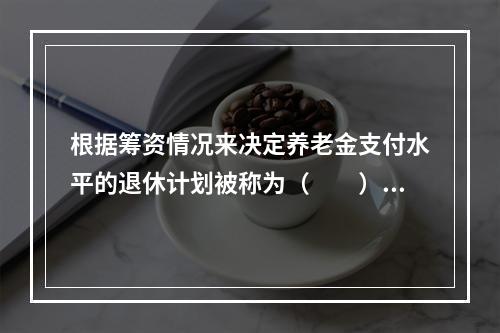 根据筹资情况来决定养老金支付水平的退休计划被称为（　　）。