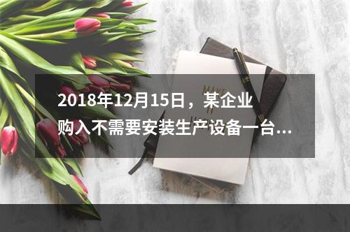 2018年12月15日，某企业购入不需要安装生产设备一台，原