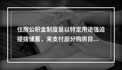 住房公积金制度是以特定用途强迫提拨储蓄，来支付部分购房目标的