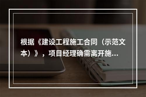 根据《建设工程施工合同（示范文本）》，项目经理确需离开施工现