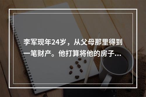 李军现年24岁，从父母那里得到一笔财产。他打算将他的房子以3