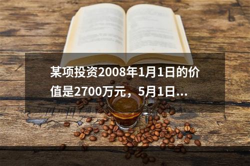 某项投资2008年1月1日的价值是2700万元，5月1日价值