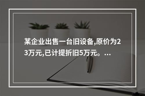 某企业出售一台旧设备,原价为23万元,已计提折旧5万元。出售