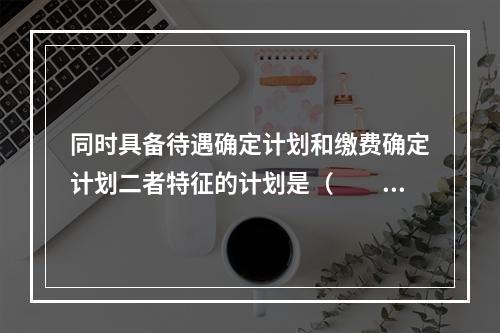 同时具备待遇确定计划和缴费确定计划二者特征的计划是（　　）。