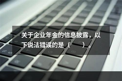 关于企业年金的信息披露，以下说法错误的是（　　）。