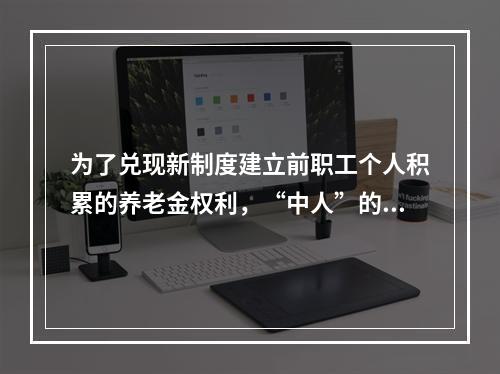 为了兑现新制度建立前职工个人积累的养老金权利，“中人”的养老