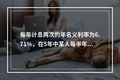 每年计息两次的年名义利率为6.71%，在5年中某人每半年末往