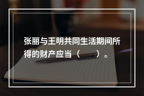 张丽与王明共同生活期间所得的财产应当（　　）。