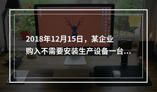 2018年12月15日，某企业购入不需要安装生产设备一台，原