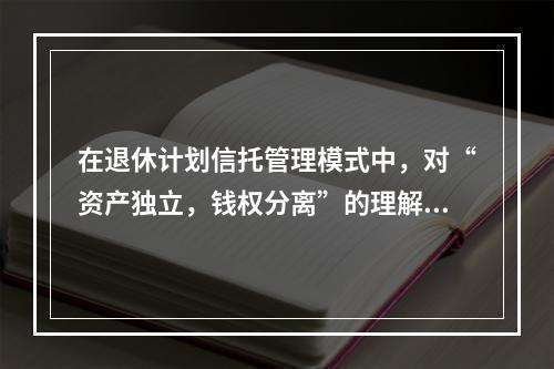 在退休计划信托管理模式中，对“资产独立，钱权分离”的理解正确