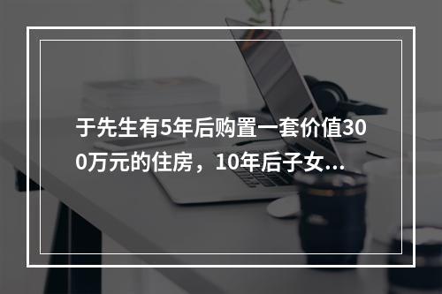 于先生有5年后购置一套价值300万元的住房，10年后子女高等