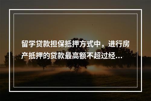 留学贷款担保抵押方式中，进行房产抵押的贷款最高额不超过经贷款