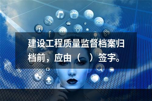 建设工程质量监督档案归档前，应由（　）签字。