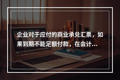 企业对于应付的商业承兑汇票，如果到期不能足额付款，在会计处理