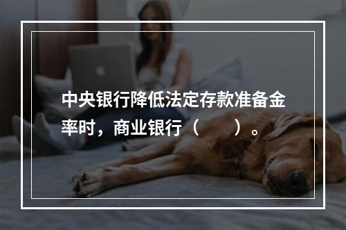 中央银行降低法定存款准备金率时，商业银行（　　）。