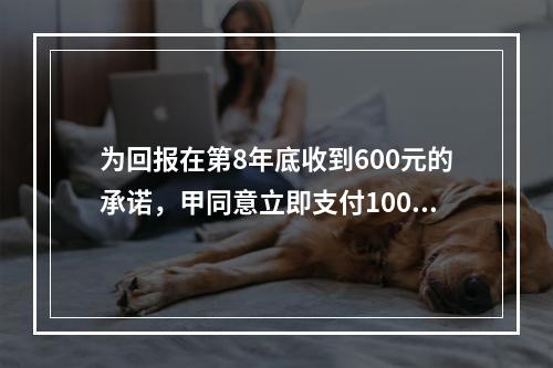 为回报在第8年底收到600元的承诺，甲同意立即支付100元，