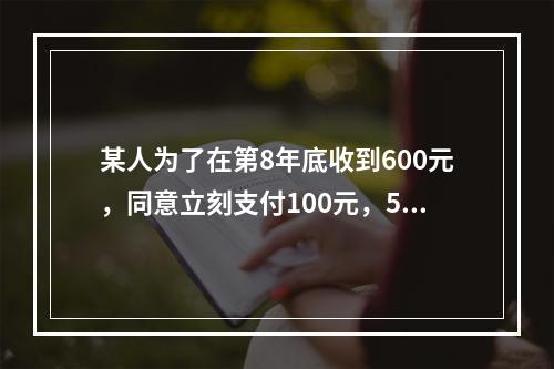 某人为了在第8年底收到600元，同意立刻支付100元，5年后