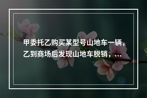 甲委托乙购买某型号山地车一辆，乙到商场后发现山地车脱销，担心