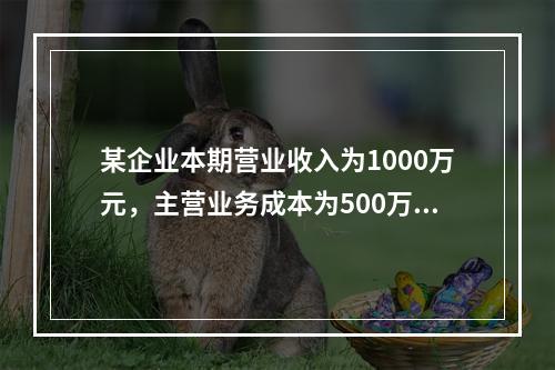 某企业本期营业收入为1000万元，主营业务成本为500万元，