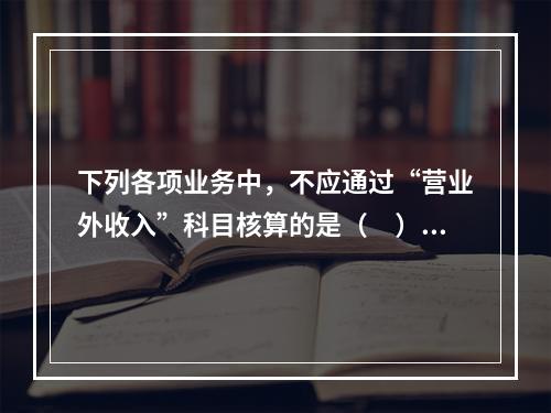 下列各项业务中，不应通过“营业外收入”科目核算的是（　）。