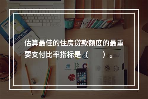 估算最佳的住房贷款额度的最重要支付比率指标是（　　）。