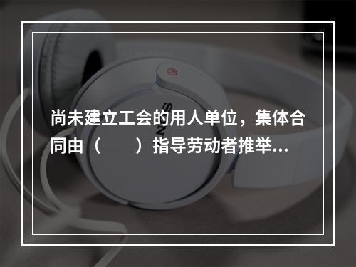 尚未建立工会的用人单位，集体合同由（　　）指导劳动者推举的代