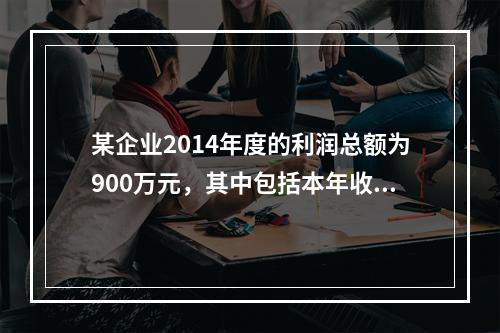 某企业2014年度的利润总额为900万元，其中包括本年收到的