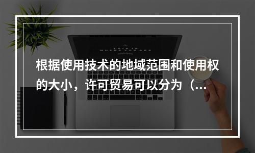 根据使用技术的地域范围和使用权的大小，许可贸易可以分为（　）