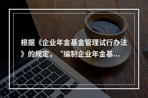 根据《企业年金基金管理试行办法》的规定，“编制企业年金基金管