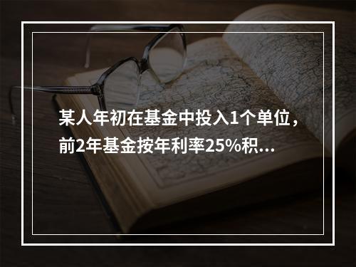 某人年初在基金中投入1个单位，前2年基金按年利率25%积累，