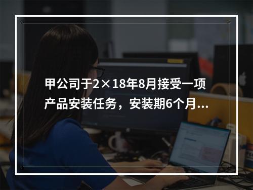 甲公司于2×18年8月接受一项产品安装任务，安装期6个月，合