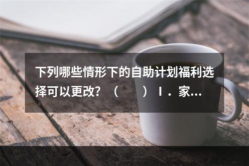 下列哪些情形下的自助计划福利选择可以更改？（　　）Ⅰ．家庭状