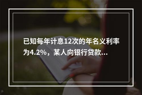 已知每年计息12次的年名义利率为4.2%，某人向银行贷款9.