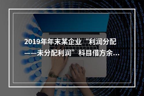 2019年年末某企业“利润分配——未分配利润”科目借方余额2