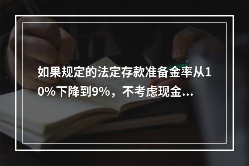 如果规定的法定存款准备金率从10%下降到9%，不考虑现金漏损