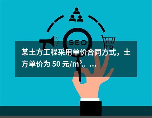 某土方工程采用单价合同方式，土方单价为 50 元/m³。清单