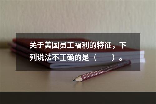 关于美国员工福利的特征，下列说法不正确的是（　　）。