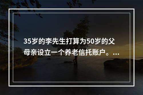 35岁的李先生打算为50岁的父母亲设立一个养老信托账户。预计