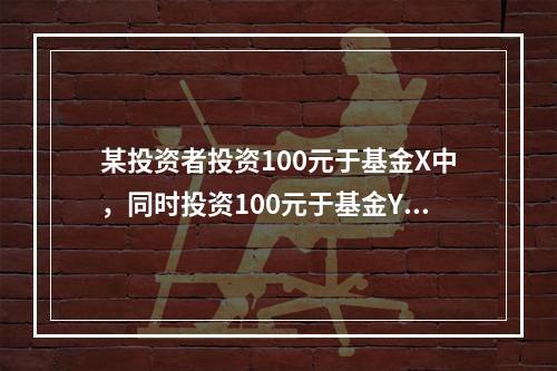 某投资者投资100元于基金X中，同时投资100元于基金Y中，