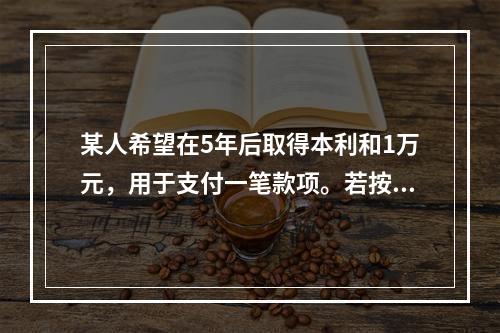 某人希望在5年后取得本利和1万元，用于支付一笔款项。若按单利