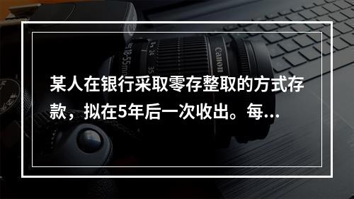 某人在银行采取零存整取的方式存款，拟在5年后一次收出。每月末